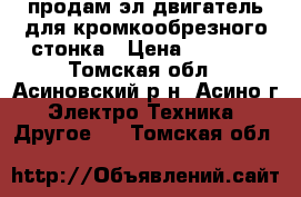 продам эл двигатель для кромкообрезного стонка › Цена ­ 3 500 - Томская обл., Асиновский р-н, Асино г. Электро-Техника » Другое   . Томская обл.